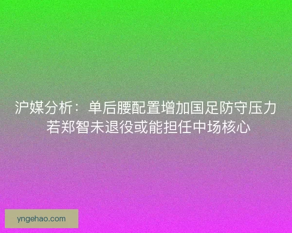 沪媒分析：单后腰配置增加国足防守压力 若郑智未退役或能担任中场核心
