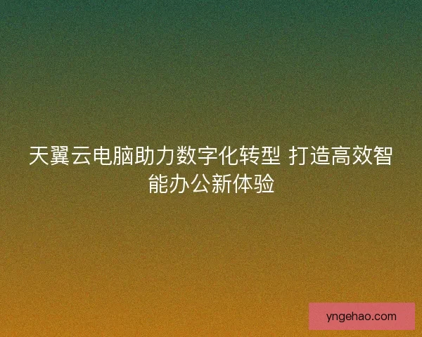 天翼云电脑助力数字化转型 打造高效智能办公新体验
