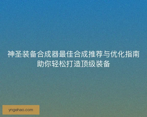 神圣装备合成器最佳合成推荐与优化指南助你轻松打造顶级装备