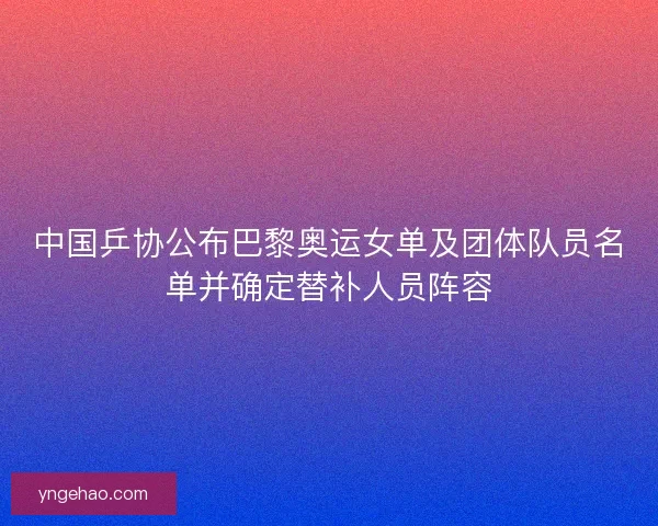 中国乒协公布巴黎奥运女单及团体队员名单并确定替补人员阵容
