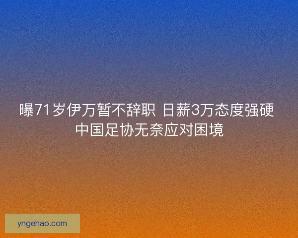 曝71岁伊万暂不辞职 日薪3万态度强硬 中国足协无奈应对困境