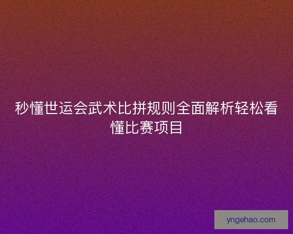 秒懂世运会武术比拼规则全面解析轻松看懂比赛项目