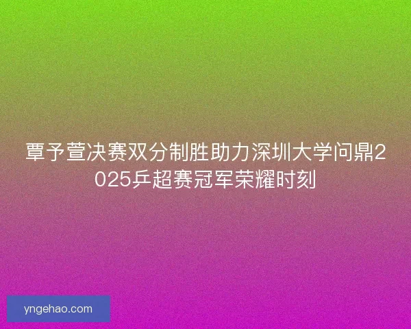 覃予萱决赛双分制胜助力深圳大学问鼎2025乒超赛冠军荣耀时刻