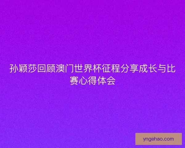 孙颖莎回顾澳门世界杯征程分享成长与比赛心得体会