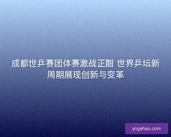 成都世乒赛团体赛激战正酣 世界乒坛新周期展现创新与变革