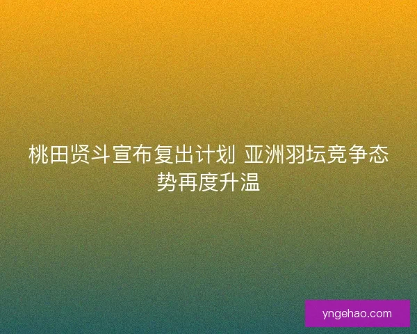桃田贤斗宣布复出计划 亚洲羽坛竞争态势再度升温