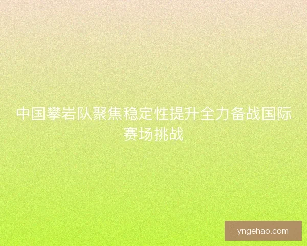 中国攀岩队聚焦稳定性提升全力备战国际赛场挑战