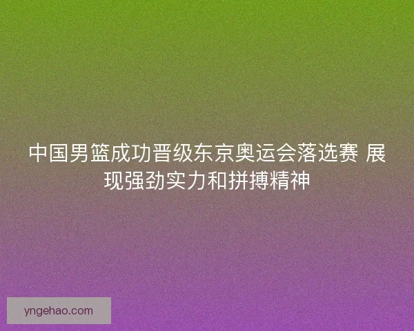 中国男篮成功晋级东京奥运会落选赛 展现强劲实力和拼搏精神