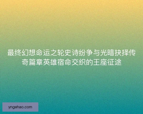 最终幻想命运之轮史诗纷争与光暗抉择传奇篇章英雄宿命交织的王座征途