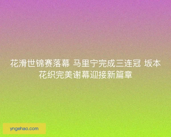 花滑世锦赛落幕 马里宁完成三连冠 坂本花织完美谢幕迎接新篇章