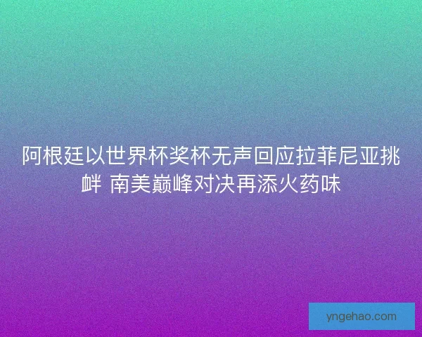 阿根廷以世界杯奖杯无声回应拉菲尼亚挑衅 南美巅峰对决再添火药味