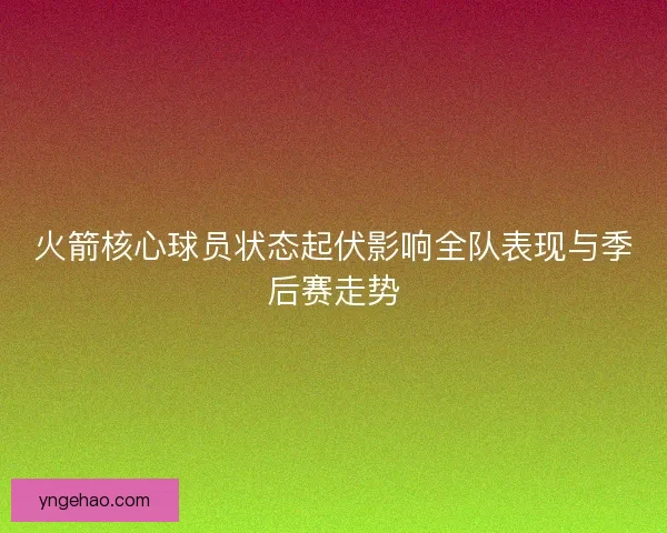 火箭核心球员状态起伏影响全队表现与季后赛走势