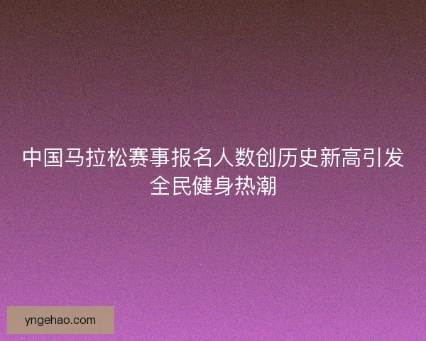 中国马拉松赛事报名人数创历史新高引发全民健身热潮