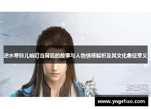 逆水寒铃儿响叮当背后的故事与人物情感解析及其文化象征意义